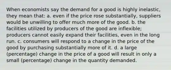 When economists say the demand for a good is highly inelastic, they mean that: a. even if the price rose substantially, suppliers would be unwilling to offer much more of the good. b. the facilities utilized by producers of the good are inflexible; producers cannot easily expand their facilities, even in the long run. c. consumers will respond to a change in the price of the good by purchasing substantially more of it. d. a large (percentage) change in the price of a good will result in only a small (percentage) change in the quantity demanded.