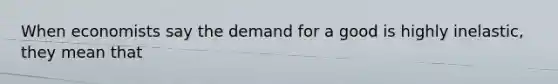 When economists say the demand for a good is highly inelastic, they mean that