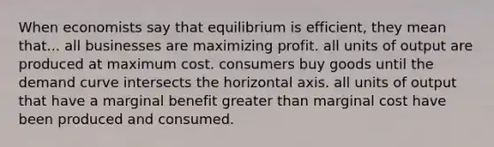 When economists say that equilibrium is efficient, they mean that... all businesses are maximizing profit. all units of output are produced at maximum cost. consumers buy goods until the demand curve intersects the horizontal axis. all units of output that have a marginal benefit greater than marginal cost have been produced and consumed.