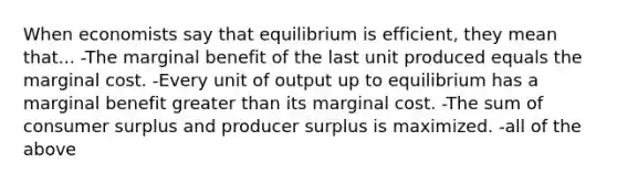 When economists say that equilibrium is efficient, they mean that... -The marginal benefit of the last unit produced equals the marginal cost. -Every unit of output up to equilibrium has a marginal benefit greater than its marginal cost. -The sum of consumer surplus and producer surplus is maximized. -all of the above