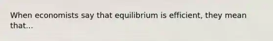 When economists say that equilibrium is efficient, they mean that...