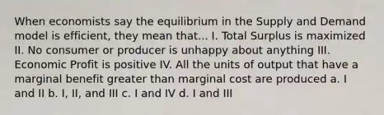 When economists say the equilibrium in the Supply and Demand model is efficient, they mean that... I. Total Surplus is maximized II. No consumer or producer is unhappy about anything III. Economic Profit is positive IV. All the units of output that have a marginal benefit <a href='https://www.questionai.com/knowledge/ktgHnBD4o3-greater-than' class='anchor-knowledge'>greater than</a> marginal cost are produced a. I and II b. I, II, and III c. I and IV d. I and III