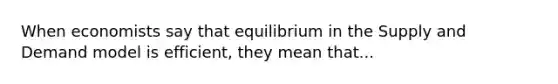 When economists say that equilibrium in the Supply and Demand model is efficient, they mean that...