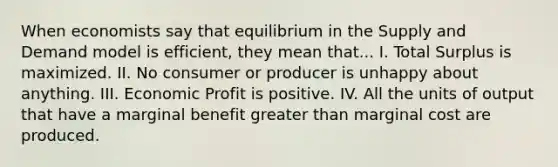 When economists say that equilibrium in the Supply and Demand model is efficient, they mean that... I. Total Surplus is maximized. II. No consumer or producer is unhappy about anything. III. Economic Profit is positive. IV. All the units of output that have a marginal benefit greater than marginal cost are produced.