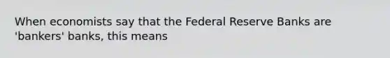 When economists say that the Federal Reserve Banks are 'bankers' banks, this means