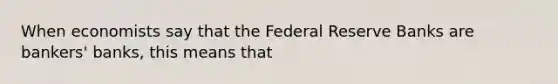 When economists say that the Federal Reserve Banks are bankers' banks, this means that