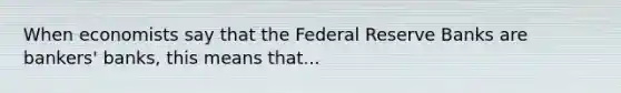 When economists say that the Federal Reserve Banks are bankers' banks, this means that...