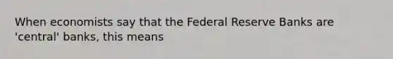 When economists say that the Federal Reserve Banks are 'central' banks, this means