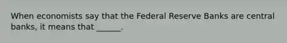 When economists say that the Federal Reserve Banks are central banks, it means that ______.