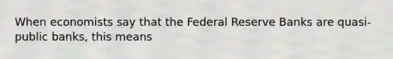 When economists say that the Federal Reserve Banks are quasi-public banks, this means