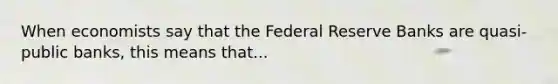 When economists say that the Federal Reserve Banks are quasi-public banks, this means that...