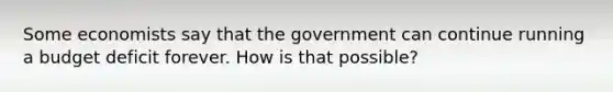 Some economists say that the government can continue running a budget deficit forever. How is that possible?