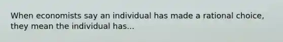 When economists say an individual has made a rational choice, they mean the individual has...