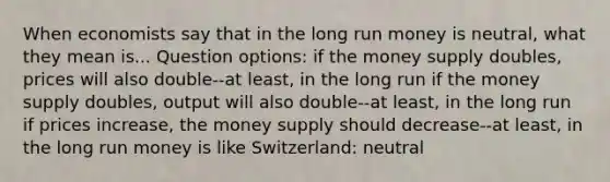 When economists say that in the long run money is neutral, what they mean is... Question options: if the money supply doubles, prices will also double--at least, in the long run if the money supply doubles, output will also double--at least, in the long run if prices increase, the money supply should decrease--at least, in the long run money is like Switzerland: neutral