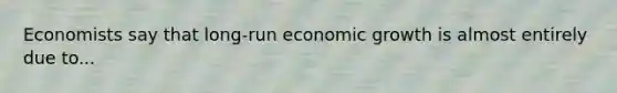 Economists say that long-run economic growth is almost entirely due to...