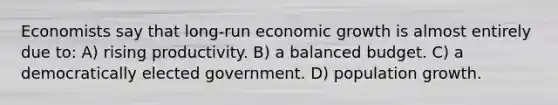 Economists say that long-run economic growth is almost entirely due to: A) rising productivity. B) a balanced budget. C) a democratically elected government. D) population growth.