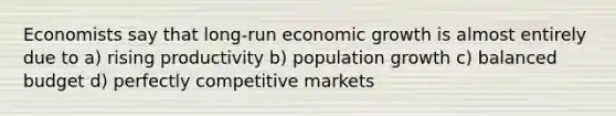 Economists say that long-run economic growth is almost entirely due to a) rising productivity b) population growth c) balanced budget d) perfectly competitive markets