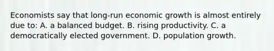 Economists say that long-run economic growth is almost entirely due to: A. a balanced budget. B. rising productivity. C. a democratically elected government. D. population growth.