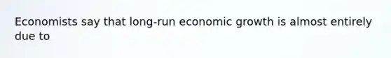 Economists say that long-run economic growth is almost entirely due to