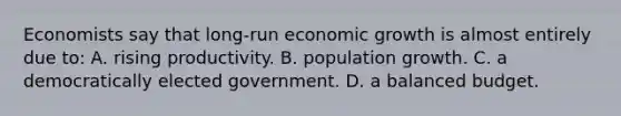 Economists say that long-run economic growth is almost entirely due to: A. rising productivity. B. population growth. C. a democratically elected government. D. a balanced budget.