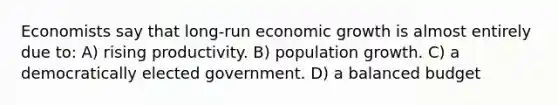 Economists say that long-run economic growth is almost entirely due to: A) rising productivity. B) population growth. C) a democratically elected government. D) a balanced budget