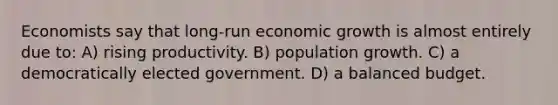 Economists say that long-run economic growth is almost entirely due to: A) rising productivity. B) population growth. C) a democratically elected government. D) a balanced budget.