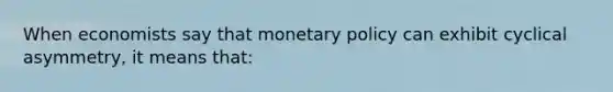 When economists say that monetary policy can exhibit cyclical asymmetry, it means that: