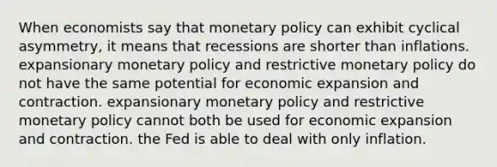 When economists say that <a href='https://www.questionai.com/knowledge/kEE0G7Llsx-monetary-policy' class='anchor-knowledge'>monetary policy</a> can exhibit cyclical asymmetry, it means that recessions are shorter than inflations. expansionary monetary policy and restrictive monetary policy do not have the same potential for economic expansion and contraction. expansionary monetary policy and restrictive monetary policy cannot both be used for economic expansion and contraction. the Fed is able to deal with only inflation.