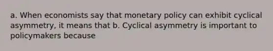 a. When economists say that monetary policy can exhibit cyclical asymmetry, it means that b. Cyclical asymmetry is important to policymakers because