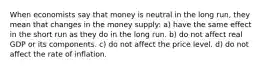 When economists say that money is neutral in the long run, they mean that changes in the money supply: a) have the same effect in the short run as they do in the long run. b) do not affect real GDP or its components. c) do not affect the price level. d) do not affect the rate of inflation.