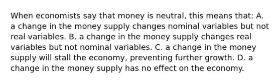 When economists say that money is​ neutral, this means​ that: A. a change in the money supply changes nominal variables but not real variables. B. a change in the money supply changes real variables but not nominal variables. C. a change in the money supply will stall the​ economy, preventing further growth. D. a change in the money supply has no effect on the economy.