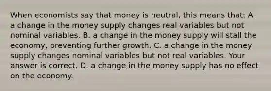 When economists say that money is​ neutral, this means​ that: A. a change in the money supply changes real variables but not nominal variables. B. a change in the money supply will stall the​ economy, preventing further growth. C. a change in the money supply changes nominal variables but not real variables. Your answer is correct. D. a change in the money supply has no effect on the economy.