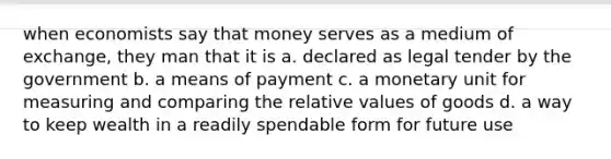 when economists say that money serves as a medium of exchange, they man that it is a. declared as legal tender by the government b. a means of payment c. a monetary unit for measuring and comparing the relative values of goods d. a way to keep wealth in a readily spendable form for future use