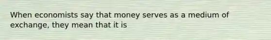 When economists say that money serves as a medium of exchange, they mean that it is