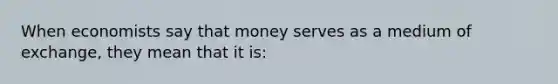 When economists say that money serves as a medium of exchange, they mean that it is: