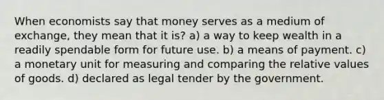 When economists say that money serves as a medium of exchange, they mean that it is? a) a way to keep wealth in a readily spendable form for future use. b) a means of payment. c) a monetary unit for measuring and comparing the relative values of goods. d) declared as legal tender by the government.