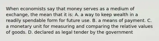 When economists say that money serves as a medium of exchange, the mean that it is: A. a way to keep wealth in a readily spendable form for future use. B. a means of payment. C. a monetary unit for measuring and comparing the relative values of goods. D. declared as legal tender by the government