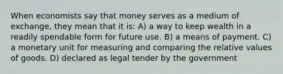 When economists say that money serves as a medium of exchange, they mean that it is: A) a way to keep wealth in a readily spendable form for future use. B) a means of payment. C) a monetary unit for measuring and comparing the relative values of goods. D) declared as legal tender by the government