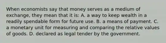 When economists say that money serves as a medium of exchange, they mean that it is: A. a way to keep wealth in a readily spendable form for future use. B. a means of payment. C. a monetary unit for measuring and comparing the relative values of goods. D. declared as legal tender by the government.