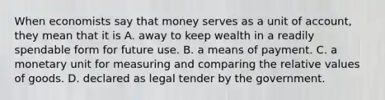 When economists say that money serves as a unit of account, they mean that it is A. away to keep wealth in a readily spendable form for future use. B. a means of payment. C. a monetary unit for measuring and comparing the relative values of goods. D. declared as legal tender by the government.