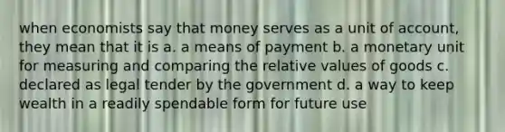 when economists say that money serves as a unit of account, they mean that it is a. a means of payment b. a monetary unit for measuring and comparing the relative values of goods c. declared as legal tender by the government d. a way to keep wealth in a readily spendable form for future use