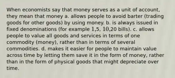 When economists say that money serves as a unit of account, they mean that money a. allows people to avoid barter (trading goods for other goods) by using money. b. is always issued in fixed denominations (for example 1,5, 10,20 bills). c. allows people to value all goods and services in terms of one commodity (money), rather than in terms of several commodities. d. makes it easier for people to maintain value across time by letting them save it in the form of money, rather than in the form of physical goods that might depreciate over time.