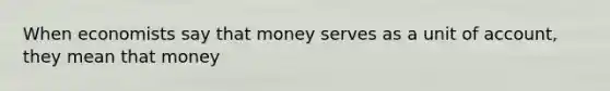 When economists say that money serves as a unit of account, they mean that money