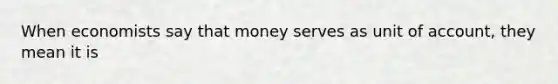 When economists say that money serves as unit of account, they mean it is