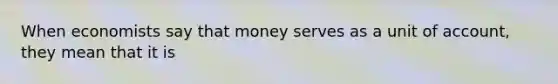 When economists say that money serves as a unit of account, they mean that it is