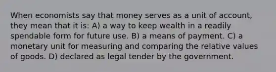 When economists say that money serves as a unit of account, they mean that it is: A) a way to keep wealth in a readily spendable form for future use. B) a means of payment. C) a monetary unit for measuring and comparing the relative values of goods. D) declared as legal tender by the government.