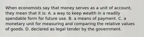 When economists say that money serves as a unit of account, they mean that it is: A. a way to keep wealth in a readily spendable form for future use. B. a means of payment. C. a monetary unit for measuring and comparing the relative values of goods. D. declared as legal tender by the government.