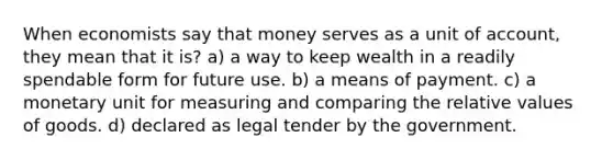 When economists say that money serves as a unit of account, they mean that it is? a) a way to keep wealth in a readily spendable form for future use. b) a means of payment. c) a monetary unit for measuring and comparing the relative values of goods. d) declared as legal tender by the government.