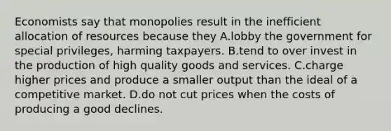 Economists say that monopolies result in the inefficient allocation of resources because they A.lobby the government for special privileges, harming taxpayers. B.tend to over invest in the production of high quality goods and services. C.charge higher prices and produce a smaller output than the ideal of a competitive market. D.do not cut prices when the costs of producing a good declines.