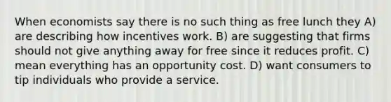 When economists say there is no such thing as free lunch they A) are describing how incentives work. B) are suggesting that firms should not give anything away for free since it reduces profit. C) mean everything has an opportunity cost. D) want consumers to tip individuals who provide a service.